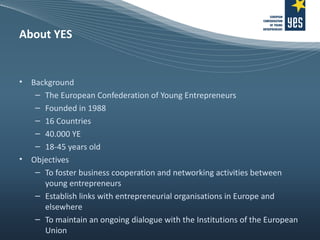 About YES Background The European Confederation of Young Entrepreneurs Founded in 1988 16 Countries 40.000 YE 18-45 years old Objectives To foster business cooperation and networking activities between young entrepreneurs Establish links with entrepreneurial organisations in Europe and elsewhere To maintain an ongoing dialogue with the Institutions of the European Union 