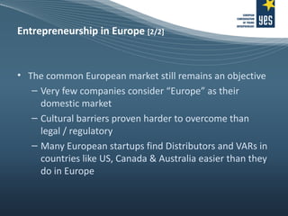 Entrepreneurship in Europe  [2/2] The common European market still remains an objective Very few companies consider “Europe” as their domestic market Cultural barriers proven harder to overcome than legal / regulatory Many European startups find Distributors and VARs in countries like US, Canada & Australia easier than they do in Europe 