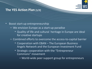 The YES Action Plan  [1/2] Boost start-up entrepreneurship We envision Europe as a start-up paradise Quality of life and cultural  heritage in Europe are ideal for creative startups Combined efforts to overcome the access-to-capital barrier Cooperation with EBAN – The European Business Angels Network and the European Investment Fund Strategic cooperation with the “Entrepreneur Commons” movement World-wide peer support group for entrepreneurs 