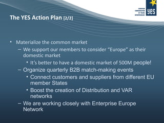 The YES Action Plan  [2/2] Materialize the common market We support our members to consider “Europe” as their domestic market It’s better to have a domestic market of 500M  people! Organize quarterly B2B match-making events  Connect customers and suppliers from different EU member States Boost the creation of Distribution and VAR networks We are working closely with Enterprise Europe Network 