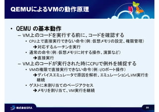 25
QEMUによるVMの動作原理
• QEMU の基本動作
– VM上のコードを実行する前に、コードを確認する
• CPU上で直接実行できない命令（例：仮想メモリの設定、権限管理）
対応するルーチンを実行
• 通常の命令（例：仮想メモリに対...