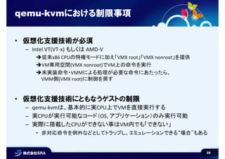 28
qemu-kvmにおける制限事項
• 仮想化支援技術が必須
– Intel VT(VT-x) もしくは AMD-V
従来x86 CPUの特権モードに加え「VMX root」「VMX nonroot」を提供
VM専用空間(VMX nonroot)でVM上の命令を実行
未実装命令・VMMによる処理が必要な命令にあたったら、
VMM側(VMX root)に制御を戻す
• 仮想化支援技術にともなうゲストの制限
– qemu-kvmは、基本的に実CPU上でVMを直接実行する
– 実CPUが実行可能なコード（OS, アプリケーション）のみ実行可能
– 実際に搭載したCPUができない事はVM内でも「できない」
• 非対応命令を例外などとしてトラップし、エミュレーションできる“場合”もある
 