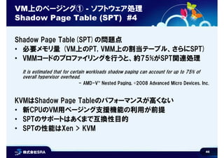 46
VM上のページング① - ソフトウェア処理
Shadow Page Table (SPT) #4
Shadow Page Table(SPT)の問題点
• 必要メモリ量 (VM上のPT, VMM上の割当テーブル、さらにSPT)
• VMMコードのプロファイリングを行うと、約75%がSPT関連処理
It is estimated that for certain workloads shadow paging can account for up to 75% of
overall hypervisor overhead.
- AMD-V™ Nested Paging, ©2008 Advanced Micro Devices, Inc.
KVMはShadow Page Tableのパフォーマンスが高くない
• 新CPUのVM用ページング支援機能の利用が前提
• SPTのサポートはあくまで互換性目的
• SPTの性能はXen > KVM
 