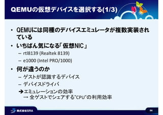 56
QEMUの仮想デバイスを選択する(1/3)
• QEMUには同種のデバイスエミュレータが複数実装され
ている
• いちばん気になる「仮想NIC」
– rtl8139 (Realtek 8139)
– e1000 (Intel PRO/10...