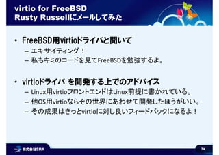 74
virtio for FreeBSD
Rusty Russellにメールしてみた
• FreeBSD用virtioドライバと聞いて
– エキサイティング！
– 私もキミのコードを見てFreeBSDを勉強するよ。
• virtioドライバ を開発する上でのアドバイス
– Linux用virtioフロントエンドはLinux前提に書かれている。
– 他OS用virtioならその世界にあわせて開発したほうがいい。
– その成果はきっとvirtioに対し良いフィードバックになるよ！
 