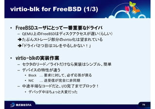 75
virtio-blk for FreeBSD (1/3)
• FreeBSDユーザにとって一番重要なドライバ
– QEMU上のFreeBSDはディスクアクセスが遅い（らしい）
たぶんストレージ部分のvirtio化は望まれている
「ドラ...
