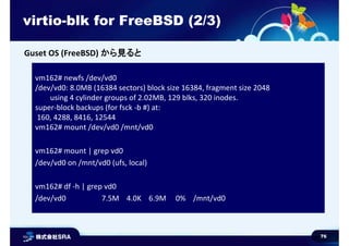 76
virtio-blk for FreeBSD (2/3)
vm162# newfs /dev/vd0
/dev/vd0: 8.0MB (16384 sectors) block size 16384, fragment size 2048
using 4 cylinder groups of 2.02MB, 129 blks, 320 inodes.
super-block backups (for fsck -b #) at:
160, 4288, 8416, 12544
vm162# mount /dev/vd0 /mnt/vd0
vm162# mount | grep vd0
/dev/vd0 on /mnt/vd0 (ufs, local)
vm162# df -h | grep vd0
/dev/vd0 7.5M 4.0K 6.9M 0% /mnt/vd0
Guset OS (FreeBSD) から見ると
 
