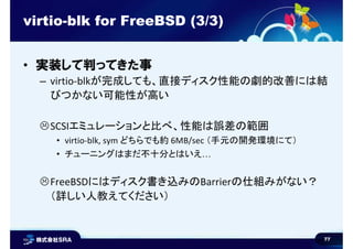 77
virtio-blk for FreeBSD (3/3)
• 実装して判ってきた事
– virtio-blkが完成しても、直接ディスク性能の劇的改善には結
びつかない可能性が高い
SCSIエミュレーションと比べ、性能は誤差の範囲
• virtio-blk, sym どちらでも約 6MB/sec （手元の開発環境にて）
• チューニングはまだ不十分とはいえ…
FreeBSDにはディスク書き込みのBarrierの仕組みがない？
（詳しい人教えてください）
 