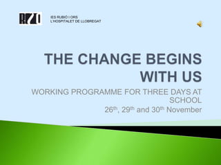THE CHANGE BEGINS WITH US WORKING PROGRAMME FOR THREE DAYS AT SCHOOL 26th, 29th and 30th November IES RUBIÓ I ORS L’HOSPITALET DE LLOBREGAT 