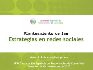 Planteamiento de las
Estrategias en redes sociales
Víctor R. Ruiz <rvr@linotipo.es>
AERCO Asociación Española de Responsables de Comunidad
Tenerife, 26 de noviembre de 2010
 