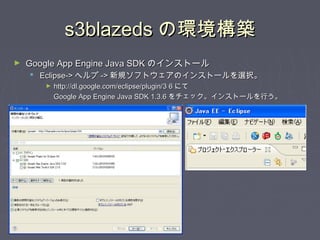 s3blazedss3blazeds の環境構築の環境構築
► Google App Engine Java SDKGoogle App Engine Java SDK のインストールのインストール
 Eclipse->Eclipse-> ヘルプヘルプ ->-> 新規ソフトウェアのインストールを選択。新規ソフトウェアのインストールを選択。
► http://dl.google.com/eclipse/plugin/3 6http://dl.google.com/eclipse/plugin/3 6 にてにて
Google App Engine Java SDK 1.3.6Google App Engine Java SDK 1.3.6 をチェック。インストールを行う。をチェック。インストールを行う。
 