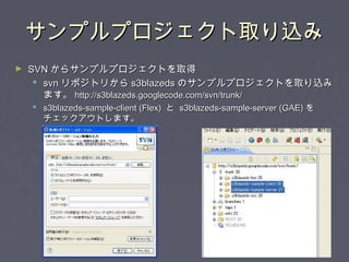 サンプルプロジェクト取り込みサンプルプロジェクト取り込み
► SVNSVN からサンプルプロジェクトを取得からサンプルプロジェクトを取得
 svnsvn リポジトリからリポジトリから s3blazedss3blazeds のサンプルプロジェクトを取り込みのサンプルプロジェクトを取り込み
ます。ます。 http://s3blazeds.googlecode.com/svn/trunk/http://s3blazeds.googlecode.com/svn/trunk/
 s3blazeds-sample-client (Flex)s3blazeds-sample-client (Flex) とと s3blazeds-sample-server (GAE)s3blazeds-sample-server (GAE) をを
チェックアウトします。チェックアウトします。
 