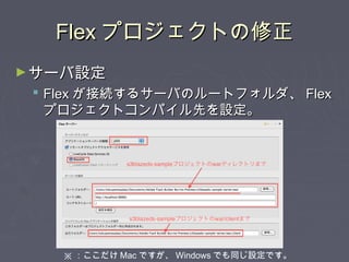 FlexFlex プロジェクトの修正プロジェクトの修正
►サーバ設定サーバ設定
 FlexFlex が接続するサーバのルートフォルダ、が接続するサーバのルートフォルダ、 FlexFlex
プロジェクトコンパイル先を設定。プロジェクトコンパイル先を設定。
※ ：ここだけ Mac ですが、 Windows でも同じ設定です。
 