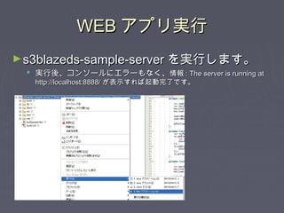 WEBWEB アプリ実行アプリ実行
►s3blazeds-sample-servers3blazeds-sample-server を実行します。を実行します。
 実行後、コンソールにエラーもなく、実行後、コンソールにエラーもなく、情報情報 : The server is running at: The server is running at
http://localhost:8888/http://localhost:8888/ が表示すれば起動完了です。が表示すれば起動完了です。
 
