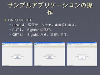 サンプルアプリケーションの操サンプルアプリケーションの操
作作
► PING,PUT,GETPING,PUT,GET
 PINGPING は、送信データをそのまま返します。は、送信データをそのまま返します。
 PUTPUT は、は、 BigtableBigtable に保存。に保存。
 GETGET は、は、 BigtableBigtable から、取得します。から、取得します。
 
