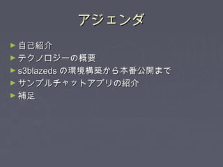 アジェンダアジェンダ
► 自己紹介自己紹介
► テクノロジーの概要テクノロジーの概要
► s3blazedss3blazeds の環境構築から本番公開までの環境構築から本番公開まで
► サンプルチャットアプリの紹介サンプルチャットアプリの紹介
► 補足補足
 