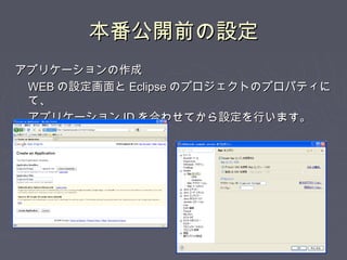 本番公開前の設定本番公開前の設定
アプリケーションの作成アプリケーションの作成
WEBWEB の設定画面との設定画面と EclipseEclipse のプロジェクトのプロパティにのプロジェクトのプロパティに
て、て、
アプリケーションアプリケーション IDID を合わせてから設定を行います。を合わせてから設定を行います。
 