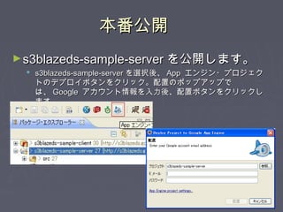 本番公開本番公開
►s3blazeds-sample-servers3blazeds-sample-server を公開します。を公開します。
 s3blazeds-sample-servers3blazeds-sample-server を選択後、を選択後、 AppApp エンジン・プロジェクエンジン・プロジェク
トのデプロイボタンをクリック。配置のポップアップでトのデプロイボタンをクリック。配置のポップアップで
は、は、 GoogleGoogle アカウント情報を入力後、配置ボタンをクリックしアカウント情報を入力後、配置ボタンをクリックし
ます。ます。
 