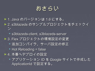 おさらいおさらい
► 1. Java1. Java のバージョンはのバージョンは 1.61.6 にする。にする。
► 2. s3blazeds2. s3blazeds のサンプルプロジェクトをチェックイのサンプルプロジェクトをチェックイ
ンン
 s3blazeds-client, s3blazeds-servers3blazeds-client, s3blazeds-server
► 3. Flex3. Flex プロジェクトの環境設定の変更プロジェクトの環境設定の変更
 追加コンパイラ、サーバ設定の修正追加コンパイラ、サーバ設定の修正
 Hot Reloading = falseHot Reloading = false
► 4.4. 本番へデプロイの設定本番へデプロイの設定
 アプリケーションアプリケーション IDID をを GoogleGoogle サイトで作成したサイトで作成した
ApplicationIdApplicationId で設定する。で設定する。
 