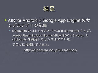 補足補足
►AIR for Android + Google App EngineAIR for Android + Google App Engine のサのサ
ンプルアプリの記事ンプルアプリの記事
 s3blazedss3blazeds のコミッタさんでもあるのコミッタさんでもある kissrobberkissrobber さんが、さんが、
Adobe Flash Builder “Burrito“(Flex SDK 4.5 Hero)Adobe Flash Builder “Burrito“(Flex SDK 4.5 Hero) とと
s3blazedss3blazeds を使用したサンプルアプリを、を使用したサンプルアプリを、
ブログに投稿しています。ブログに投稿しています。
http://d.hatena.ne.jp/kissrobber/http://d.hatena.ne.jp/kissrobber/
 