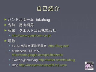 自己紹介自己紹介
► ハンドルネームハンドルネーム tokufxugtokufxug
► 名前　徳山禎男名前　徳山禎男
► 所属　クエストコム株式会社所属　クエストコム株式会社
 http://www.quest-com.co.jp/http://www.quest-com.co.jp/
► 活動活動
 FxUGFxUG 勉強会運営委員会勉強会運営委員会 http://fxug.net/http://fxug.net/
 s3blazedss3blazeds コミッタコミッタ
http://code.google.com/p/s3blazeds/http://code.google.com/p/s3blazeds/
 Twitter @tokufxugTwitter @tokufxug http://twitter.com/tokufxughttp://twitter.com/tokufxug
 BlogBlog http://mossamina.blog99.fc2.com/http://mossamina.blog99.fc2.com/
 