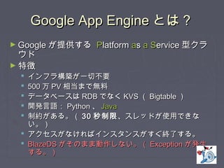 Google App EngineGoogle App Engine とは？とは？
► GoogleGoogle が提供するが提供する PPlatformlatform aass aa SServiceervice 型クラ型クラ
ウドウド
► 特徴特徴
 インフラ構築が一切不要インフラ構築が一切不要
 500500 万万 PVPV 相当まで無料相当まで無料
 データベースはデータベースは RDBRDB でなくでなく KVSKVS （（ BigtableBigtable ））
 開発言語：開発言語： PythonPython 、、 JavaJava
 制約がある。（制約がある。（ 3030 秒制限秒制限、スレッドが使用できな、スレッドが使用できな
い。）い。）
 アクセスがなければインスタンスがすぐ終了する。アクセスがなければインスタンスがすぐ終了する。
 BlazeDSBlazeDS がそのまま動作しない。（がそのまま動作しない。（ ExceptionException が発生が発生
する。）する。）
 