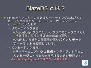 BlazeDSBlazeDS とはとは ??
► FlashFlash テクノロジーにおけるリモーティングおよびメッテクノロジーにおけるリモーティングおよびメッ
セージング技術のソースコードを、オープンソースセージング技術のソースコードを、オープンソース
（（ JavaJava ）化したもの）化したもの
 リモーティング機能リモーティング機能
►ActionScriptActionScript クラスとクラスと JavaJava クラスでデータのやりとクラスでデータのやりと
りを行う。変換処理はりを行う。変換処理は BlazeDSBlazeDS が担う。が担う。
►AMFAMF という非常に圧縮率の高いという非常に圧縮率の高いバイナリデータバイナリデータ
フォーマットフォーマットを使用している。を使用している。
 メッセージング機能メッセージング機能
►サーバからのサーバからのプッシュ配信プッシュ配信やクライアント同士のやクライアント同士の
メッセージメッセージのやりとりを実現するための機能です。のやりとりを実現するための機能です。
 Google App EngineGoogle App Engine 上ではエラーが発生する。上ではエラーが発生する。
 