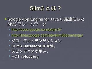 Slim3Slim3 とは？とは？
►Google App Engine for JavaGoogle App Engine for Java に最適化したに最適化した
MVCMVC フレームワークフレームワーク
 http://code.google.com/p/slim3/http://code.google.com/p/slim3/
 http://sites.google.com/site/slim3documentja/http://sites.google.com/site/slim3documentja/
 グローバルトランザクショングローバルトランザクション
 Slim3 DatastoreSlim3 Datastore は高速。は高速。
 スピンアップが早い。スピンアップが早い。
 HOT reloadingHOT reloading
 
