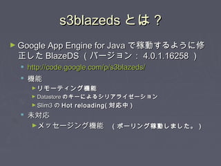 s3blazedss3blazeds とはとは ??
► Google App Engine for JavaGoogle App Engine for Java で稼動するように修で稼動するように修
正した正した BlazeDSBlazeDS （バージョン：（バージョン： 4.0.1.162584.0.1.16258 ））
 http://code.google.com/p/s3blazeds/http://code.google.com/p/s3blazeds/
 機能機能
► リモーティング機能リモーティング機能
► DatastoreDatastore のキーによるシリアライゼーションのキーによるシリアライゼーション
► Slim3Slim3 のの Hot reloading(Hot reloading( 対応中対応中 ))
 未対応未対応
►メッセージング機能メッセージング機能　（ポーリング稼動しました。）　（ポーリング稼動しました。）
 