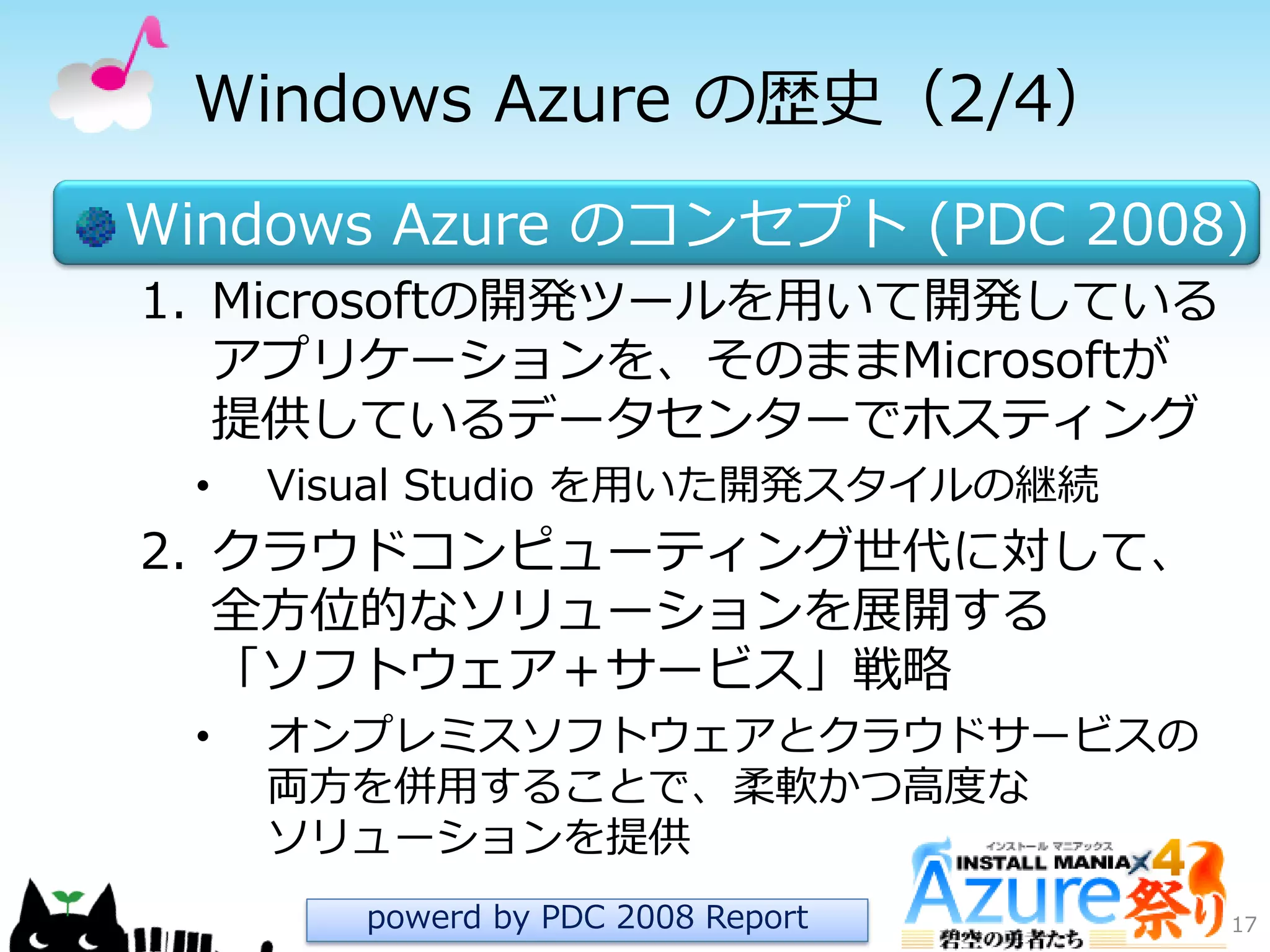 Windows Azure の歴史（2/4）
Windows Azure のコンセプト (PDC 2008)
1. Microsoftの開発ツールを用いて開発している
ゕプリケーションを、そのままMicrosoftが
提供しているデータセンターでホステゖング
• Visual Studio を用いた開発スタ゗ルの継続
2. クラウドコンピューテゖング世代に対して、
全方位的なソリューションを展開する
「ソフトウェゕ＋サービス」戦略
• オンプレミスソフトウェゕとクラウドサービスの
両方を併用することで、柔軟かつ高度な
ソリューションを提供
17powerd by PDC 2008 Report
 