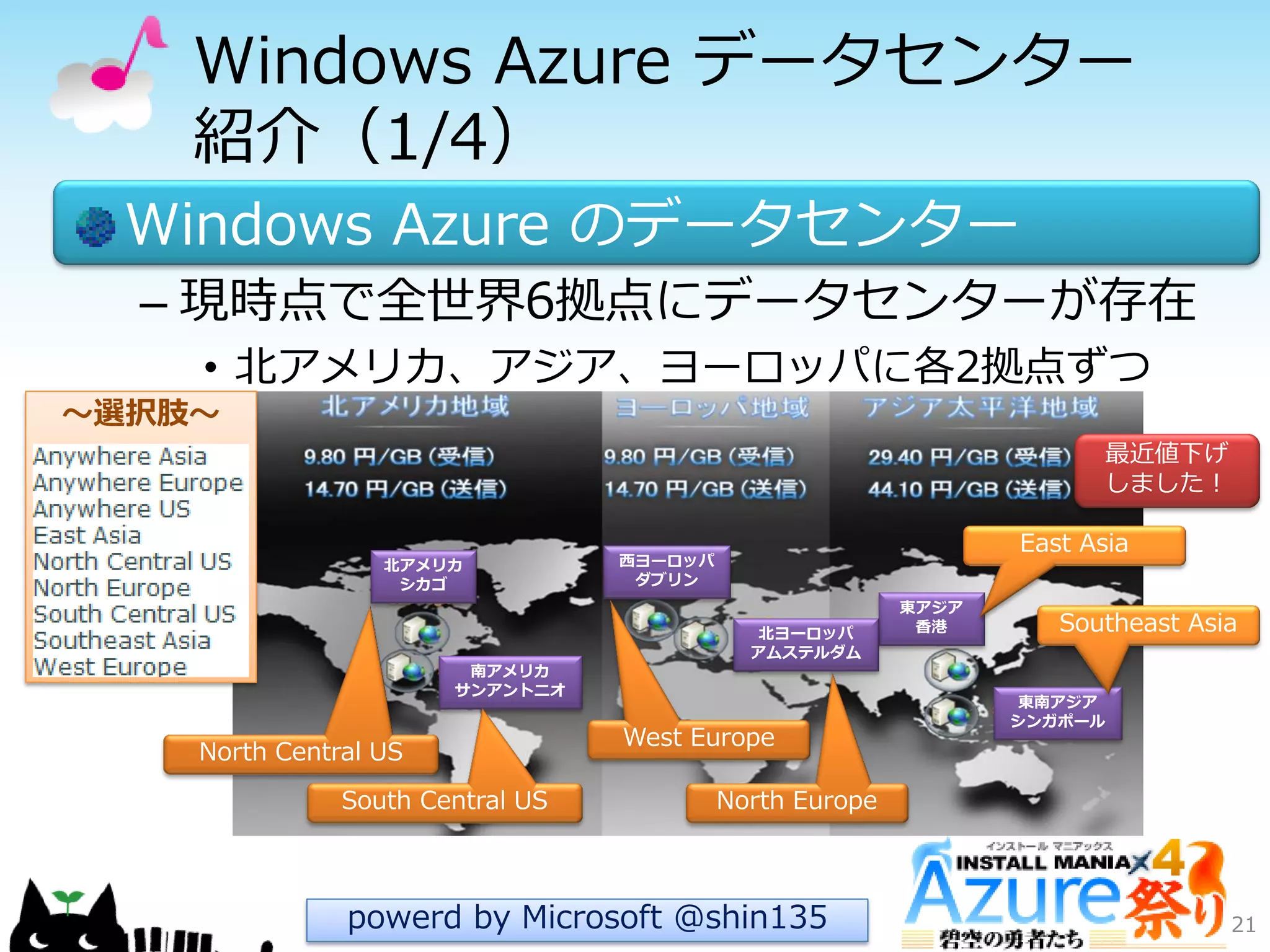 Windows Azure データセンター
紹介（1/4）
Windows Azure のデータセンター
– 現時点で全世界6拠点にデータセンターが存在
• 北ゕメリカ、ゕジゕ、ヨーロッパに各2拠点ずつ
21
北アメリカ
シカゴ
南アメリカ
サンアントニオ
東南アジア
シンガポール
東アジア
香港
西ヨーロッパ
ダブリン
北ヨーロッパ
アムステルダム
powerd by Microsoft @shin135
～選択肢～
East Asia
Southeast Asia
North Europe
West Europe
South Central US
North Central US
最近値下げ
しました！
 