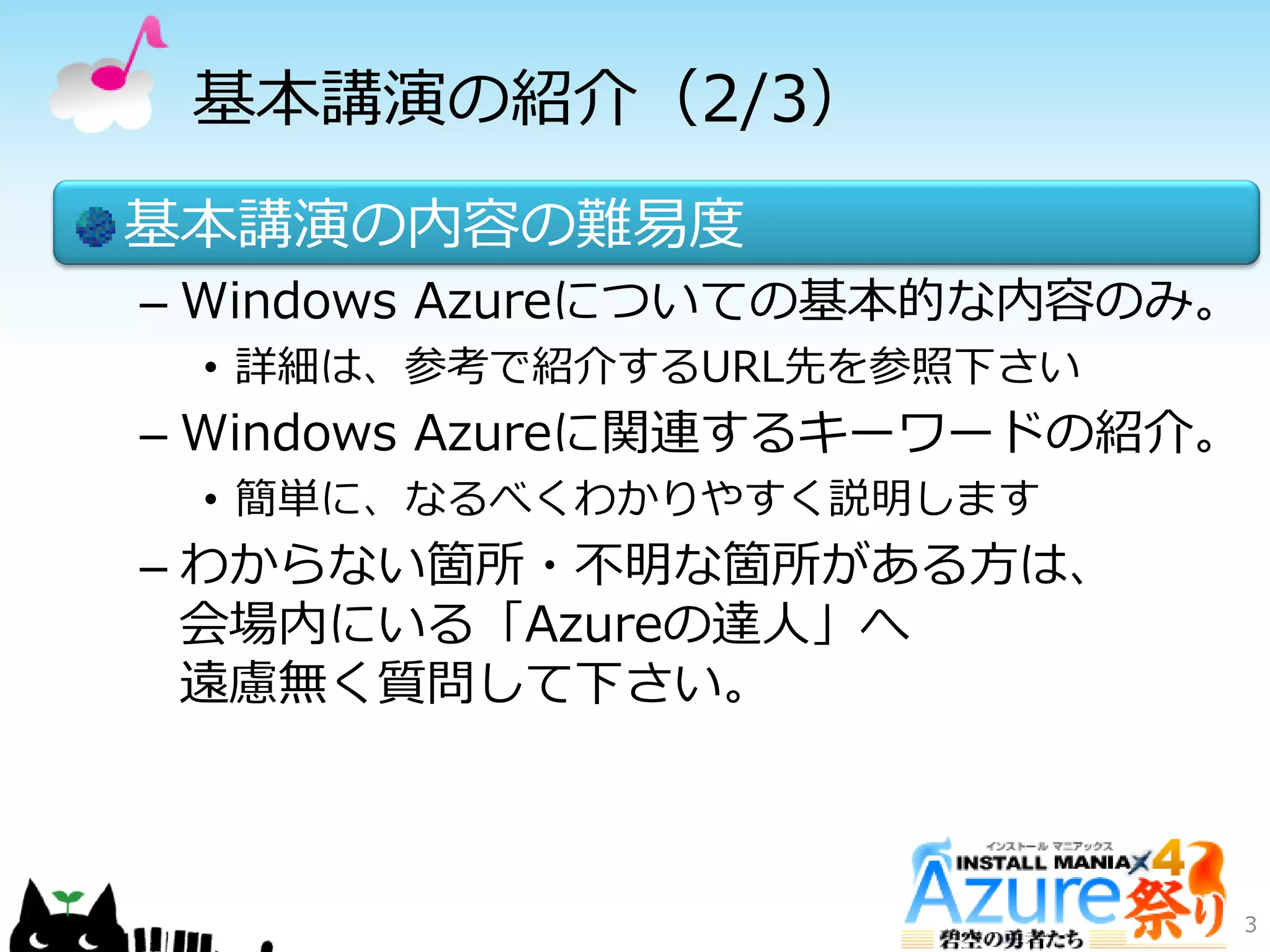 基本講演の紹介（2/3）
基本講演の内容の難易度
– Windows Azureについての基本的な内容のみ。
• 詳細は、参考で紹介するURL先を参照下さい
– Windows Azureに関連するキーワードの紹介。
• 簡単に、なるべくわかりやすく説明します
– わからない箇所・不明な箇所がある方は、
会場内にいる「Azureの達人」へ
遠慮無く質問して下さい。
3
 