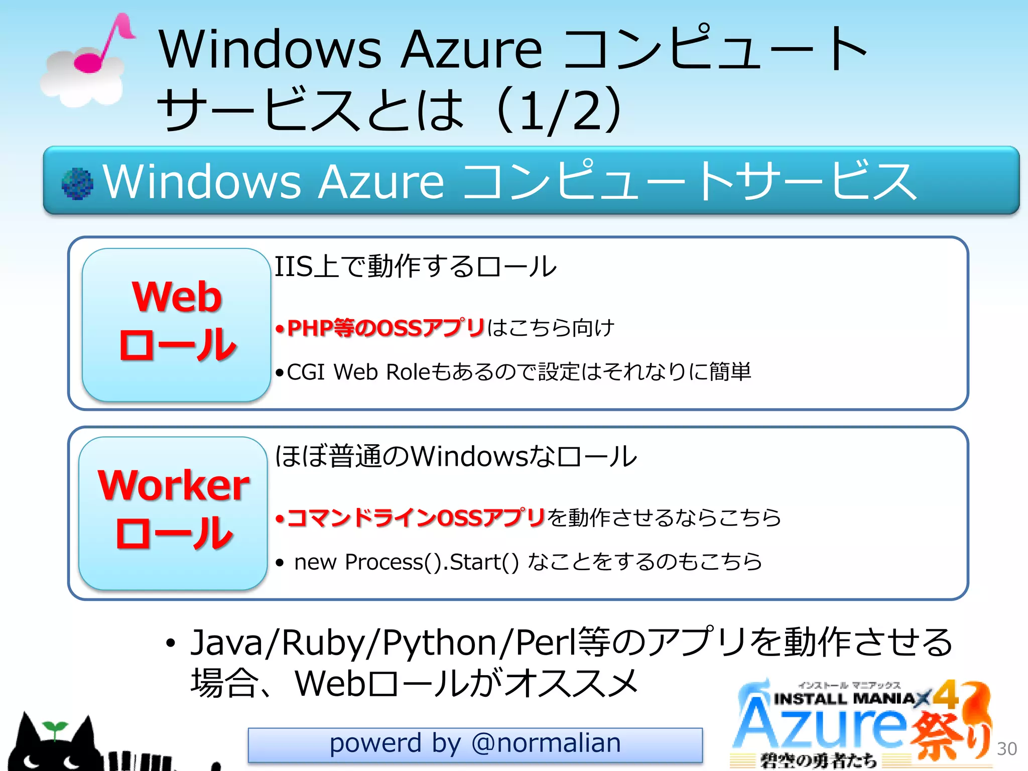 Windows Azure コンピュート
サービスとは（1/2）
Windows Azure コンピュートサービス
• Java/Ruby/Python/Perl等のゕプリを動作させる
場合、Webロールがオススメ
30
IIS上で動作するロール
•PHP等のOSSアプリはこちら向け
•CGI Web Roleもあるので設定はそれなりに簡単
ほぼ普通のWindowsなロール
•コマンドラインOSSアプリを動作させるならこちら
• new Process().Start() なことをするのもこちら
Worker
ロール
Web
ロール
powerd by @normalian
 