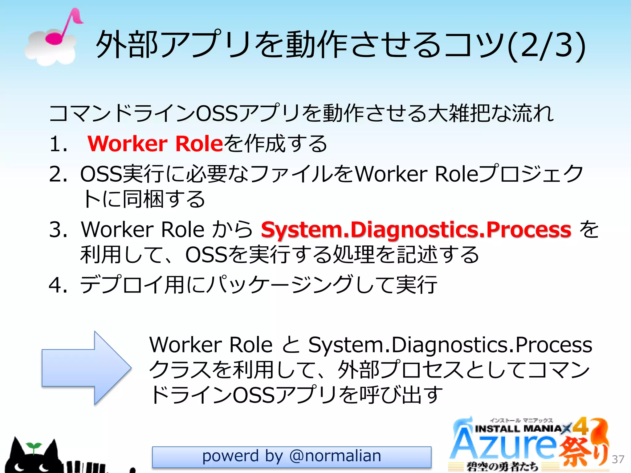 外部ゕプリを動作させるコツ(2/3)
37
Worker Role と System.Diagnostics.Process
クラスを利用して、外部プロセスとしてコマン
ドラ゗ンOSSゕプリを呼び出す
コマンドラ゗ンOSSゕプリを動作させる大雑把な流れ
1. Worker Roleを作成する
2. OSS実行に必要なフゔ゗ルをWorker Roleプロジェク
トに同梱する
3. Worker Role から System.Diagnostics.Process を
利用して、OSSを実行する処理を記述する
4. デプロ゗用にパッケージングして実行
powerd by @normalian
 