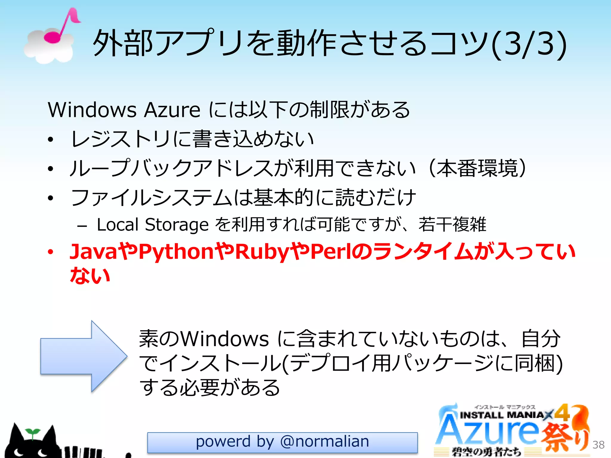 外部ゕプリを動作させるコツ(3/3)
38
Windows Azure には以下の制限がある
• レジストリに書き込めない
• ループバックゕドレスが利用できない（本番環境）
• フゔ゗ルシステムは基本的に読むだけ
– Local Storage を利用すれば可能ですが、若干複雑
• JavaやPythonやRubyやPerlのランタイムが入ってい
ない
素のWindows に含まれていないものは、自分
で゗ンストール(デプロ゗用パッケージに同梱)
する必要がある
powerd by @normalian
 