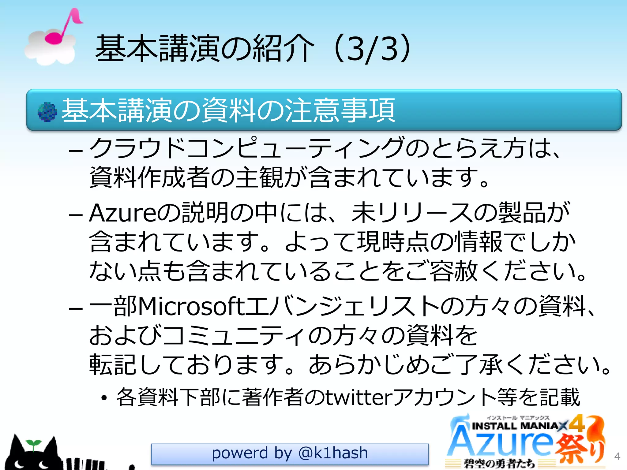 基本講演の紹介（3/3）
基本講演の資料の注意事項
– クラウドコンピューテゖングのとらえ方は、
資料作成者の主観が含まれています。
– Azureの説明の中には、未リリースの製品が
含まれています。よって現時点の情報でしか
ない点も含まれていることをご容赦ください。
– 一部Microsoftエバンジェリストの方々の資料、
およびコミュニテゖの方々の資料を
転記しております。あらかじめご了承ください。
• 各資料下部に著作者のtwitterゕカウント等を記載
4powerd by @k1hash
 