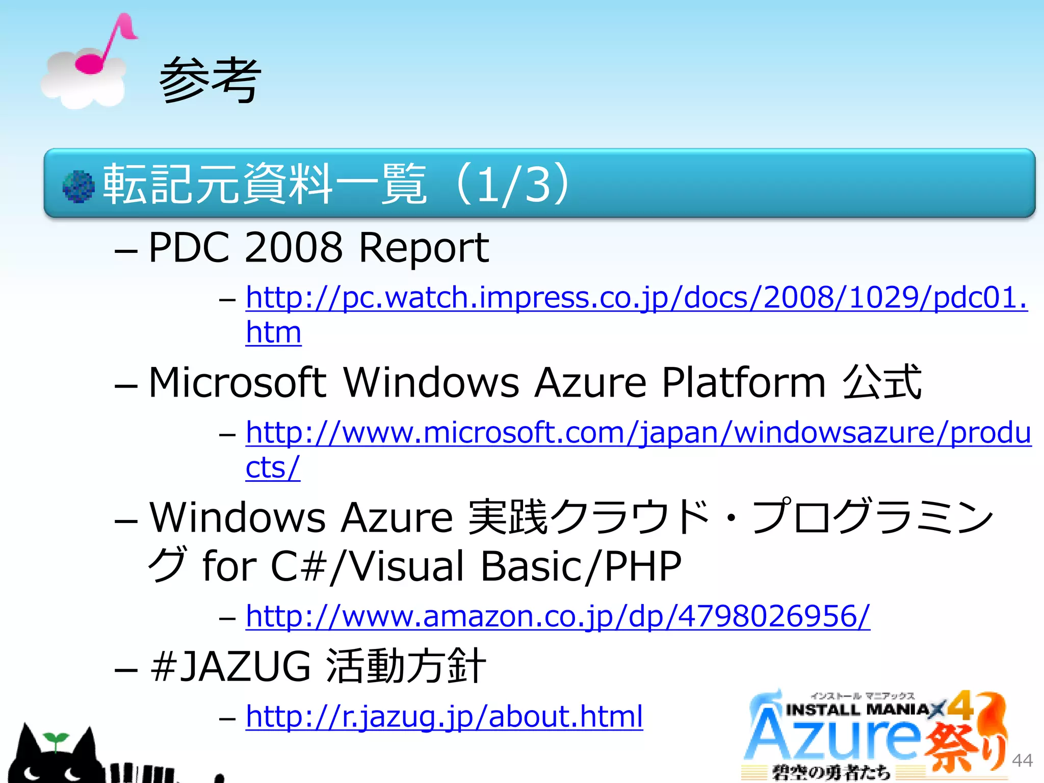 参考
転記元資料一覧（1/3）
– PDC 2008 Report
– http://pc.watch.impress.co.jp/docs/2008/1029/pdc01.
htm
– Microsoft Windows Azure Platform 公式
– http://www.microsoft.com/japan/windowsazure/produ
cts/
– Windows Azure 実践クラウド・プログラミン
グ for C#/Visual Basic/PHP
– http://www.amazon.co.jp/dp/4798026956/
– #JAZUG 活動方針
– http://r.jazug.jp/about.html
44
 