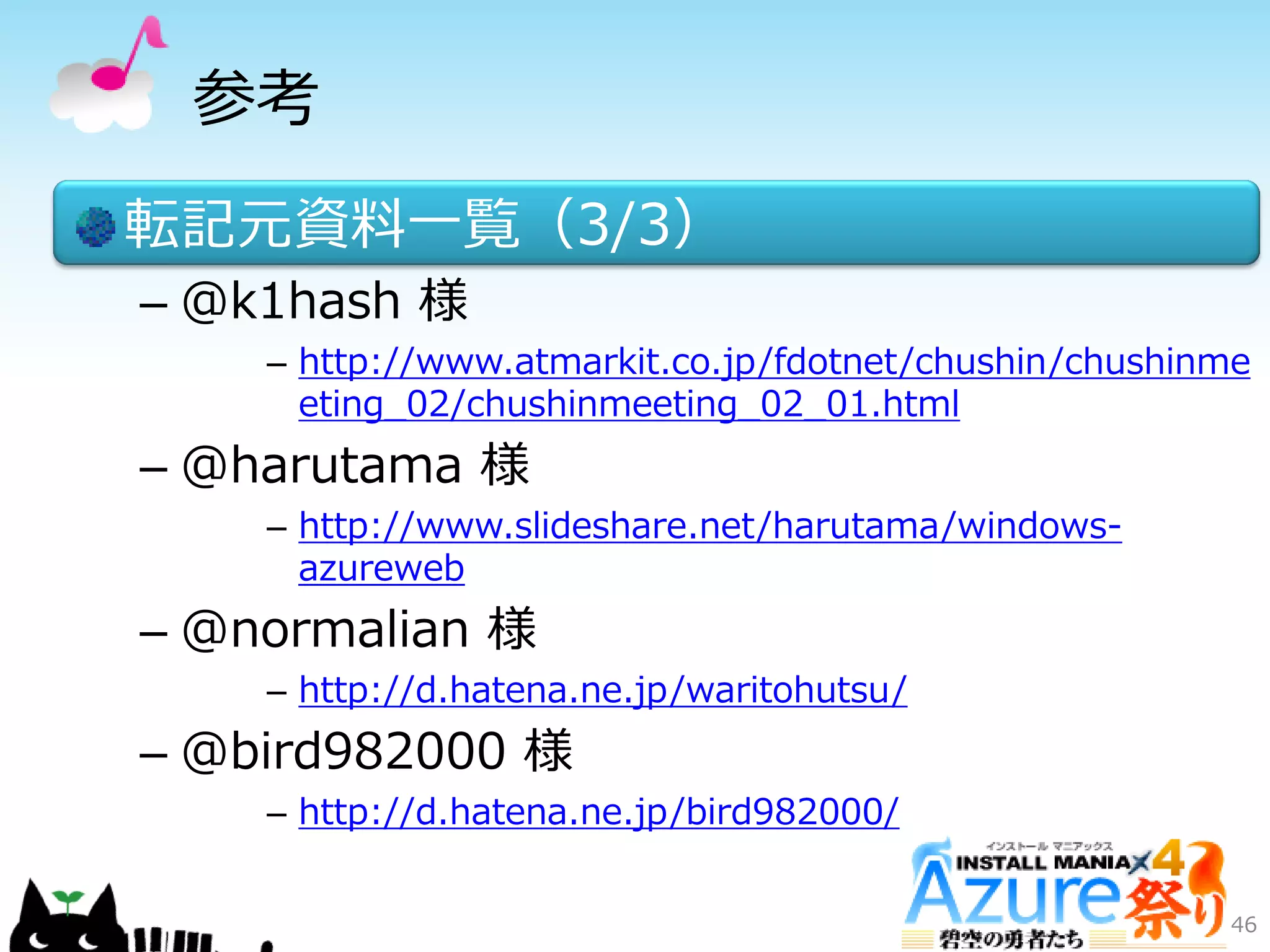 参考
転記元資料一覧（3/3）
– @k1hash 様
– http://www.atmarkit.co.jp/fdotnet/chushin/chushinme
eting_02/chushinmeeting_02_01.html
– @harutama 様
– http://www.slideshare.net/harutama/windows-
azureweb
– @normalian 様
– http://d.hatena.ne.jp/waritohutsu/
– @bird982000 様
– http://d.hatena.ne.jp/bird982000/
46
 