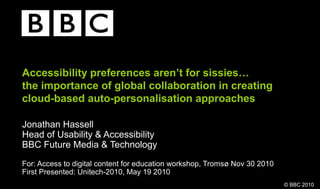 © BBC 2010
Accessibility preferences aren’t for sissies…
the importance of global collaboration in creating
cloud-based auto-personalisation approaches
Jonathan Hassell
Head of Usability & Accessibility
BBC Future Media & Technology
For: Access to digital content for education workshop, Tromsø Nov 30 2010
First Presented: Unitech-2010, May 19 2010
 