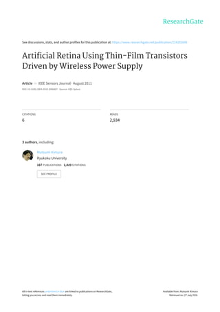 See	discussions,	stats,	and	author	profiles	for	this	publication	at:	https://www.researchgate.net/publication/224202690
Artificial	Retina	Using	Thin-Film	Transistors
Driven	by	Wireless	Power	Supply
Article		in		IEEE	Sensors	Journal	·	August	2011
DOI:	10.1109/JSEN.2010.2096807	·	Source:	IEEE	Xplore
CITATIONS
6
READS
2,934
3	authors,	including:
Mutsumi	Kimura
Ryukoku	University
167	PUBLICATIONS			1,429	CITATIONS			
SEE	PROFILE
All	in-text	references	underlined	in	blue	are	linked	to	publications	on	ResearchGate,
letting	you	access	and	read	them	immediately.
Available	from:	Mutsumi	Kimura
Retrieved	on:	27	July	2016
 