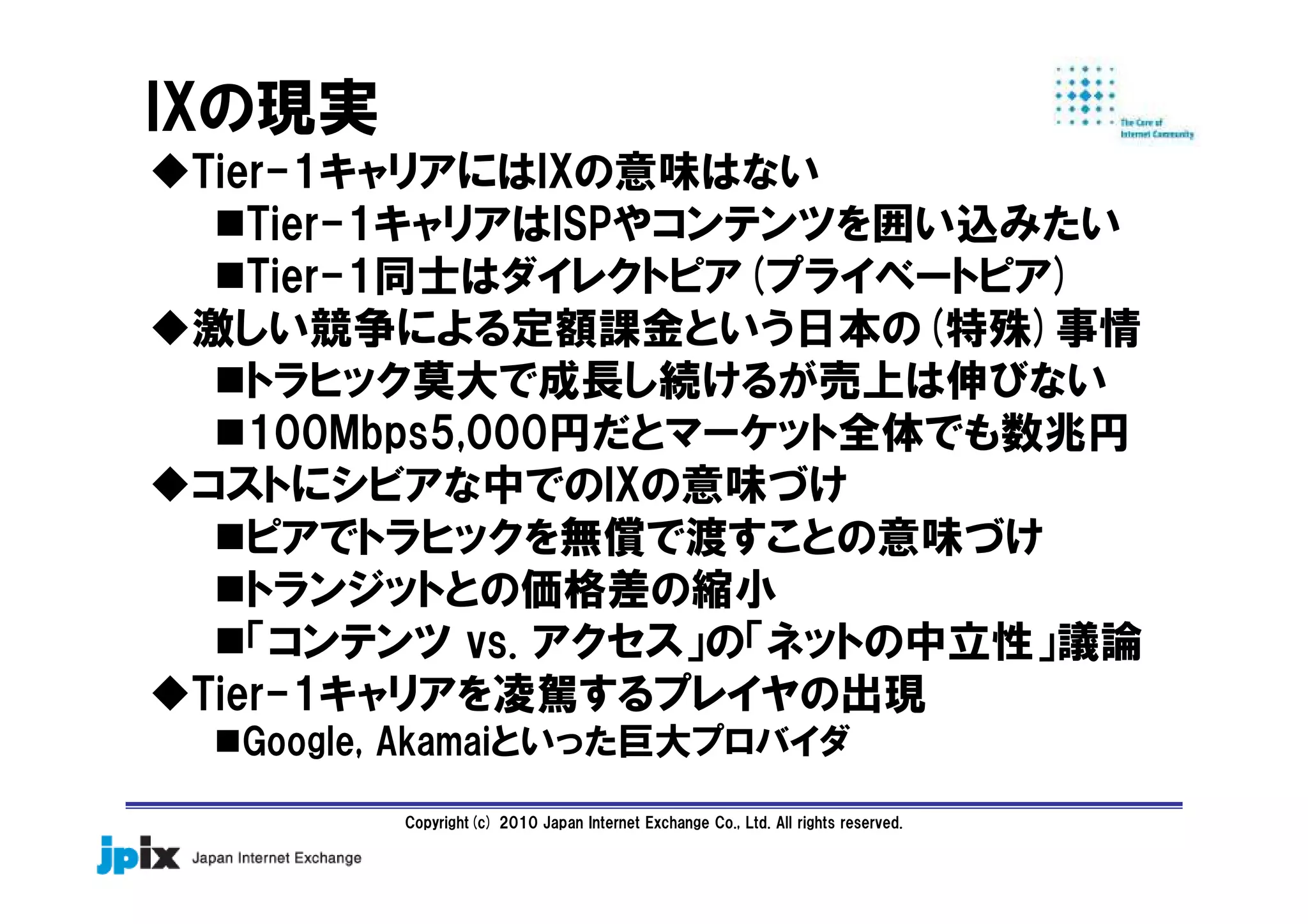 Copyright(c) 2010 Japan Internet Exchange Co., Ltd. All rights reserved.
IXの現実
Tier-1キャリアにはIXの意味はない
Tier-1キャリアはISPやコンテンツを囲い込みたい
Tier-1同士はダイレクトピア(プライベートピア)
激しい競争による定額課金という日本の(特殊)事情
トラヒック莫大で成長し続けるが売上は伸びない
100Mbps5,000円だとマーケット全体でも数兆円
コストにシビアな中でのIXの意味づけ
ピアでトラヒックを無償で渡すことの意味づけ
トランジットとの価格差の縮小
「コンテンツ vs. アクセス」の「ネットの中立性」議論
Tier-1キャリアを凌駕するプレイヤの出現
Google, Akamaiといった巨大プロバイダ
 