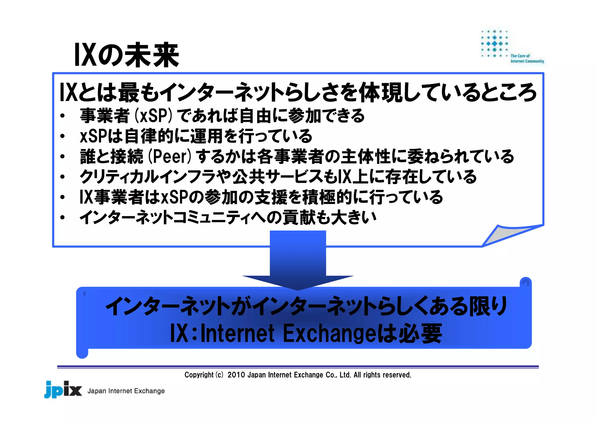 Copyright(c) 2010 Japan Internet Exchange Co., Ltd. All rights reserved.
IXの未来
IXとは最もインターネットらしさを体現しているところ
• 事業者(xSP)であれば自由に参加できる
• xSPは自律的に運用を行っている
• 誰と接続(Peer)するかは各事業者の主体性に委ねられている
• クリティカルインフラや公共サービスもIX上に存在している
• IX事業者はxSPの参加の支援を積極的に行っている
• インターネットコミュニティへの貢献も大きい
インターネットがインターネットらしくある限り
IX：Internet Exchangeは必要
 