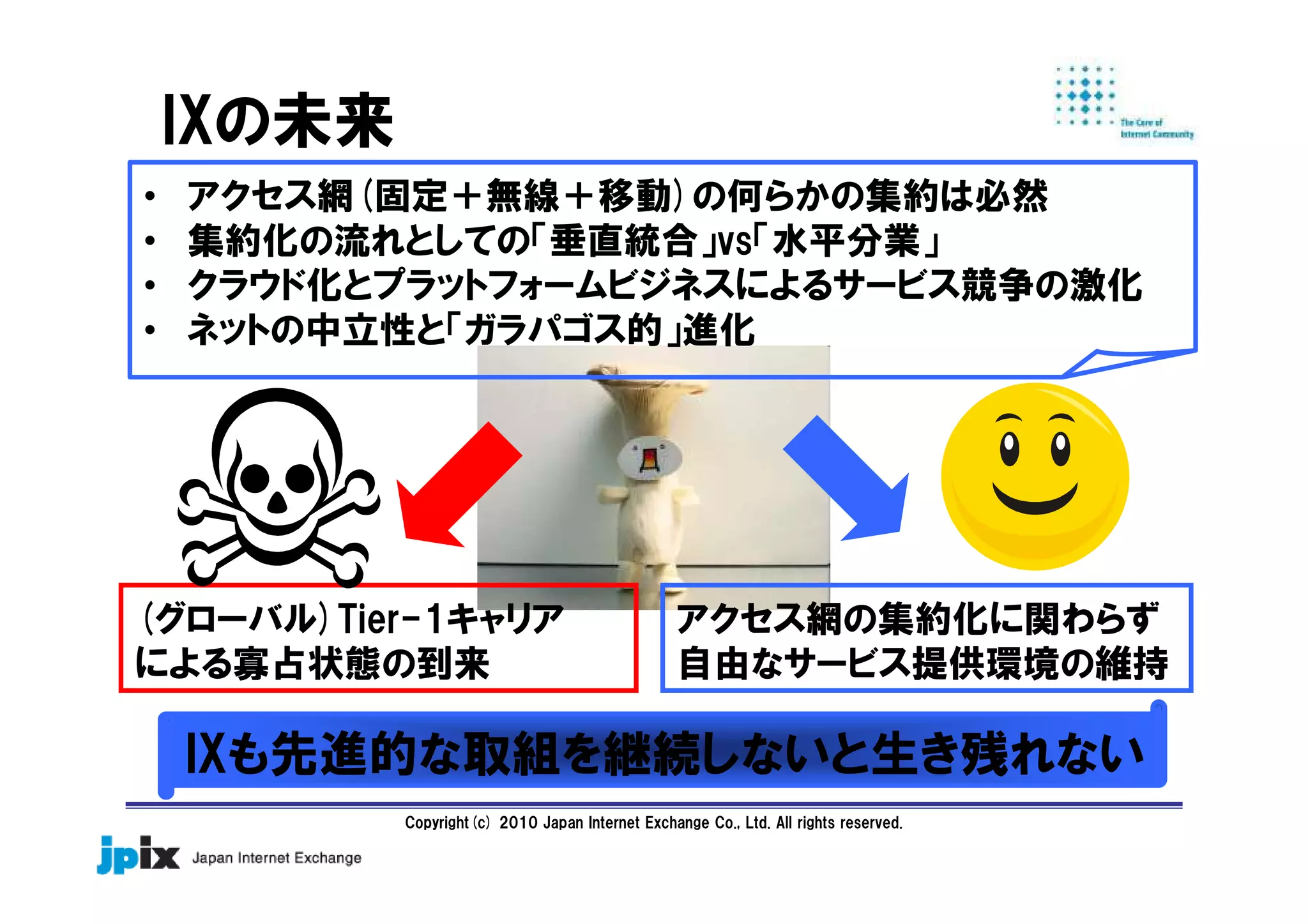Copyright(c) 2010 Japan Internet Exchange Co., Ltd. All rights reserved.
IXの未来
IXも先進的な取組を継続しないと生き残れない
(グローバル)Tier-1キャリア
による寡占状態の到来
アクセス網の集約化に関わらず
自由なサービス提供環境の維持
• アクセス網(固定＋無線＋移動)の何らかの集約は必然
• 集約化の流れとしての「垂直統合」vs「水平分業」
• クラウド化とプラットフォームビジネスによるサービス競争の激化
• ネットの中立性と「ガラパゴス的」進化
 