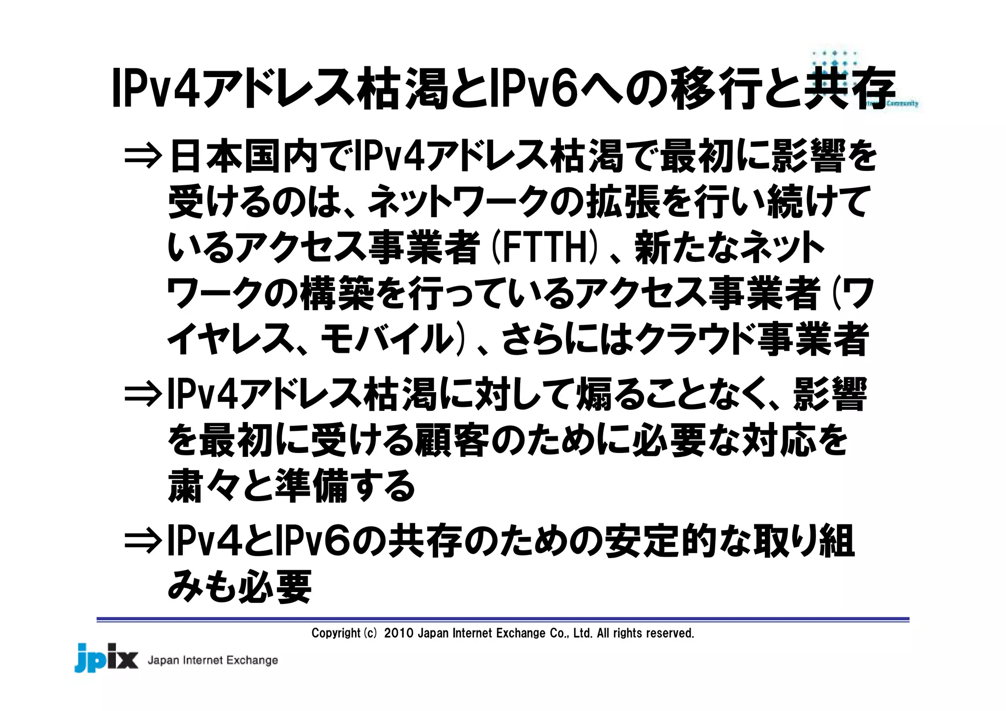 Copyright(c) 2010 Japan Internet Exchange Co., Ltd. All rights reserved.
IPv4アドレス枯渇とIPv6への移行と共存
⇒日本国内でIPv4アドレス枯渇で最初に影響を
受けるのは、ネットワークの拡張を行い続けて
いるアクセス事業者(FTTH)、新たなネット
ワークの構築を行っているアクセス事業者(ワ
イヤレス、モバイル)、さらにはクラウド事業者
⇒IPv4アドレス枯渇に対して煽ることなく、影響
を最初に受ける顧客のために必要な対応を
粛々と準備する
⇒IPv４とIPv６の共存のための安定的な取り組
みも必要
 