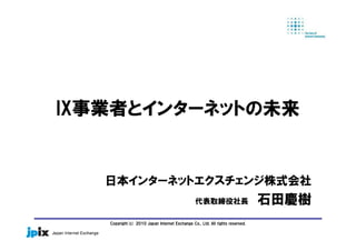 Copyright(c) 2010 Japan Internet Exchange Co., Ltd. All rights reserved.
IX事業者とインターネットの未来
日本インターネットエクスチェンジ株式会社
代表取締役社長 石田慶樹
 