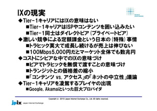 Copyright(c) 2010 Japan Internet Exchange Co., Ltd. All rights reserved.
IXの現実
Tier-1キャリアにはIXの意味はない
Tier-1キャリアはISPやコンテンツを囲い込みたい
Tier-1同士はダイレクトピア(プライベートピア)
激しい競争による定額課金という日本の(特殊)事情
トラヒック莫大で成長し続けるが売上は伸びない
100Mbps5,000円だとマーケット全体でも数兆円
コストにシビアな中でのIXの意味づけ
ピアでトラヒックを無償で渡すことの意味づけ
トランジットとの価格差の縮小
「コンテンツ vs. アクセス」の「ネットの中立性」議論
Tier-1キャリアを凌駕するプレイヤの出現
Google, Akamaiといった巨大プロバイダ
 