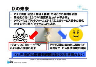 Copyright(c) 2010 Japan Internet Exchange Co., Ltd. All rights reserved.
IXの未来
IXも先進的な取組を継続しないと生き残れない
(グローバル)Tier-1キャリア
による寡占状態の到来
アクセス網の集約化に関わらず
自由なサービス提供環境の維持
• アクセス網(固定＋無線＋移動)の何らかの集約は必然
• 集約化の流れとしての「垂直統合」vs「水平分業」
• クラウド化とプラットフォームビジネスによるサービス競争の激化
• ネットの中立性と「ガラパゴス的」進化
 