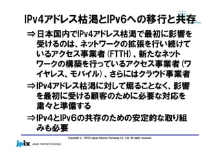 Copyright(c) 2010 Japan Internet Exchange Co., Ltd. All rights reserved.
IPv4アドレス枯渇とIPv6への移行と共存
⇒日本国内でIPv4アドレス枯渇で最初に影響を
受けるのは、ネットワークの拡張を行い続けて
いるアクセス事業者(FTTH)、新たなネット
ワークの構築を行っているアクセス事業者(ワ
イヤレス、モバイル)、さらにはクラウド事業者
⇒IPv4アドレス枯渇に対して煽ることなく、影響
を最初に受ける顧客のために必要な対応を
粛々と準備する
⇒IPv４とIPv６の共存のための安定的な取り組
みも必要
 