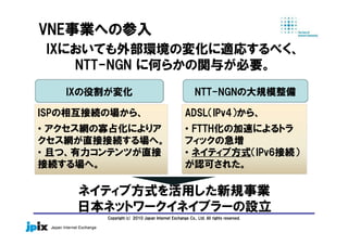 Copyright(c) 2010 Japan Internet Exchange Co., Ltd. All rights reserved.
IXにおいても外部環境の変化に適応するべく、
NTT-NGN に何らかの関与が必要。
ISPの相互接続の場から、
• アクセス網の寡占化によりア
クセス網が直接接続する場へ。
• 且つ、有力コンテンツが直接
接続する場へ。
ADSL（IPv4）から、
• FTTH化の加速によるトラ
フィックの急増
• ネイティブ方式（IPv6接続）
が認可された。
VNE事業への参入
IXの役割が変化 NTT-NGNの大規模整備
ネイティブ方式を活用した新規事業
日本ネットワークイネイブラーの設立
 