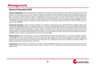 Management
Diretoria Executiva CCDI
Francisco Sciarotta Neto é Diretor Superintendente da CCDI desde 30 de setembro de 2009. Graduado em Economia e Ciências Contábeis pela Universidade
Mackenzie, com MBA pela Business School de São Paulo e especialização em controladoria e administração financeira pela Fundação Getúlio Vargas. Executivo com
história no Grupo Camargo Corrêa, desde janeiro de 2007, era o Diretor Superintendente do Centro de Soluções Compartilhadas, área estratégica, responsável pela
gestão administrativa de diversas unidades de negócio do conglomerado. Antes de ocupar esse posto, entre outros cargos executivos, foi diretor administrativo
financeiro da Camargo Corrêa Industrial e da Cimento Cauê (1993/1999) e da PMV (Participações Morro Vermelho), acionista controladora do grupo empresarial.
Com passagens pelas multinacionais Arthur Andersen e Johnson & Jonhson, foi CFO da subsidiária brasileira da Sara Lee International (2004/2007), tendo sido
responsável pela adequação da empresa às diretrizes da Lei Sarbanes Oxley (SOX), e foi vice-presidente administrativo-financeiro, no Brasil, da multinacional norte-
americana Diveo (1999-2001).

Leonardo de Paiva Rocha é Diretor de Finanças e Relações com Investidores da CCDI desde 23 de abril de 2009. Graduado em Engenharia Mecânica pelo
Instituto Militar de Engenharia/RJ (1981). Tem mestrado em Administração de Empresas na PUC/RJ (1989) com ênfase em Finanças e especialização em Administração
de Marketing na FGV/SP (1991). Participou do CFO’ s Executive Program – University of Chicago em 2007. Com 27 anos de experiência nas áreas de Controladoria,
Tesouraria, Planejamento Financeiro, Estratégico e Tributário, Compras e Informática; atuou em grandes empresas do mercado tais como: Coca-cola, Grupo
Telefônica, Grupo Pão de Açúcar, HP Brasil e Globex Utilidades S/A (Ponto Frio). Tem profundo conhecimento de processos de Fusão & Aquisição de empresas e
sólida experiência em estruturação de operações financeiras e de mercado de capitais. Foi presidente e é membro do Instituto Brasileiro de Executivos d e Finanças –
SP (IBEF-SP). Também é membro do Instituto Brasileiro de Governança Corporativa (IBGC).

Maurício Barbosa é Diretor de Incorporação da Camargo Corrêa Desenvolvimento Imobiliário desde 2007. Maurício atua no mercado imobiliário desde 1997,
quando ingressou na America Properties, empresa criada pelo Grupo Rossi para o desenvolvimento de empreendimentos nos segmentos de escritórios e residencial
de alto padrão. Após a fusão com a Rossi Residencial, assumiu a posição de diretor em 2006, quando criou a área de loteamentos da empresa. É graduado em
Engenharia Civil pela Escola Politécnica da Universidade de São Paulo (USP), com especialização em Engenharia de Produção pela Fundação Vanzolini e em
Administração de Empresas pela Fundação Getúlio Vargas (FGV).

Cláudio Sayeg é Diretor de Engenharia e de Relações com Clientes, é formado pela FEFAAP em Engenharia Civil e em Direito pelo Macken zie, com Pós G raduação
em Estrutura de Concreto Armado pela Universitá Politécnico di Milano – Itália, tendo sido Diretor de Gerenciamento de Obras na Bárbara Engenharia, antes de seu
ingresso na CCDI.




                                                                               55
 